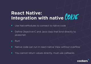 React Native:
Integration with native code
Use NativeModules to connect to native code
Deﬁne Objective-C and Java class that bind directly to
javascript
Run!
Native code can run in react-native View without overﬂow
You cannot return values directly, must use callbacks
 