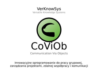 VerKnowSys
                Versatile Knowledge Systems




              CoViOb
              Communication Via Objects


   Innowacyjne oprogramowanie do pracy grupowej,
zarządzania projektami, zdalnej współpracy i komunikacji
 