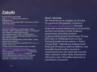 Zabytki
Kościół Wniebowzięcia NMP
Lista zabytków chronionych prawnie we
Władysławowie[12]:
•kościół pw. Wniebowzięcia NMP, wybudowany w latach
1932-1936 (zobacz:
• parafia Wniebowzięcia Najświętszej Maryi Panny we
Władysławowie),
•dom przy ul. Merkleina 4, wybudowany w 1922 r.,
•dom gen. Hallera, wybudowany w 1922 r. (ul. Morska 6),
Lista obiektów o walorach historycznych:
•dom modernistyczny z 1939 r., ul. Nadmorska 11
•Dom Rybaka – budynek wzniesiony w latach 50. XX w.
jako hotel dla rybaków.
•Obecnie pełni funkcję budynku urzędu miasta, a wieża
stanowi punkt widokowy.
•Niższy taras położony jest na wysokości 45 m n.p.m., a
wyższy – 63 m n.p.m.
•Z wieży widać panoramę miasta, morze, przylądek
Rozewie, Zatokę Pucką i Mierzeję Helską.
Lista pomników znajdujących się we Władysławowie:
•Pomnik-popiersie Antoniego Abrahama w Hallerowie
•Pomnik generała Józefa Hallera w Hallerowie
•Pomnik Męczenników Wielkiej Wsi na Szotlandzie
•Cmentarz pomordowanych we wrześniu 1939 r.
(Sosnowo, ul. Gdańska; cmentarz choleryczny)
Sport i rekreacja
We Władysławowie znajduje się Ośrodek
Przygotowań Olimpijskich „Cetniewo”
Centralnego Ośrodka Sportu. Ośrodek
dysponuje kortami tenisowymi o nawierzchni
ziemnej oraz kortem na hali, boiskami
sportowymi, pływalnią, posiada
wypożyczalnię sprzętu sportowego. 30 maja
2012 roku we Władysławowie na ulicy
Żwirowej został otwarty jedyny w Polsce
„Ocean Park”. Największą atrakcją Ocean
Parku jest 34 metrowy płetwal błękitny, oraz
dziesiątki innych ssaków morskich i
oceanicznych oraz ryb, takich jak: kaszalot,
rekin wielorybi, żarłacz biały, kałamarnica
olbrzymia i inne. Wszystkie eksponaty są
naturalnych rozmiarów.
 