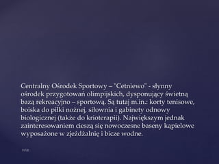 Centralny Ośrodek Sportowy – "Cetniewo" - słynny
ośrodek przygotowań olimpijskich, dysponujący świetną
bazą rekreacyjno – sportową. Są tutaj m.in.: korty tenisowe,
boiska do piłki nożnej, siłownia i gabinety odnowy
biologicznej (także do krioterapii). Największym jednak
zainteresowaniem cieszą się nowoczesne baseny kąpielowe
wyposażone w zjeżdżalnię i bicze wodne.
 