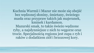 Kuchnia Warmii i Mazur nie może się obejść
bez wędzonej słoniny, śmietany, świeżego
masła oraz przypraw takich jak majeranek,
kminek i kardamon.
Mazurski smak, to także świeżo wędzone
ryby, a najsłynniejsze z nich to węgorze oraz
trocie. Specjalnością regionu jest zupa z ryb i
raków z dodatkiem ziół i brzozowej kory.
 