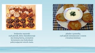 plindze z pomoćką
czyli placki ziemniaczane z sosem
z kwaśnej śmietany
brukowiec mazurski
czyli piernik, który charakteryzuje
się ciemną barwą, aromatem
korzennym oraz kuleczkami
pokrywającymi wierch ciasta.
 