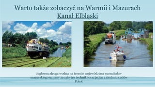 Warto także zobaczyć na Warmii i Mazurach
żeglowna droga wodna na terenie województwa warmińsko-
mazurskiego uznany za zabytek techniki oraz jeden z siedmiu cudów
Polski
Kanał Elbląski
 