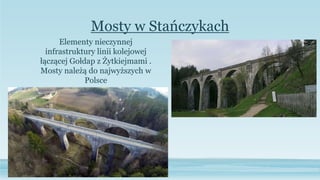 Mosty w Stańczykach
Elementy nieczynnej
infrastruktury linii kolejowej
łączącej Gołdap z Żytkiejmami .
Mosty należą do najwyższych w
Polsce
 