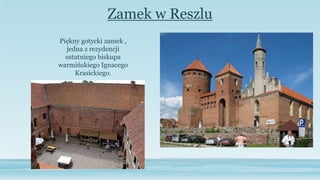 Zamek w Reszlu
Piękny gotycki zamek ,
jedna z rezydencji
ostatniego biskupa
warmińskiego Ignacego
Krasickiego.
 