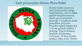 Tereny lesiste stanowią
29% powierzchni całego
województwa. Jest tu kilka
parków krajobrazowych,
około 230 rezerwatów
przyrody i wyjątkowo dużo
pomników przyrody.
Ponadto region bogaty jest
w liczne gatunki ptaków i
zwierząt. Żyją tu bociany,
łabędzie, kormorany,
cietrzewie. W lesie można
spotkać żubry łosie i bobry.
Znak promocyjny Zielone Płuca Polski
 