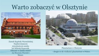 Warto zobaczyć w Olsztynie
Najsławniejszym
mieszkańcem zamku
był Mikołaj Kopernik.
Obecnie w zamku mieści
się Muzeum Warmii i
Mazur.
Zamek Kapituły Warmińskiej.
- drugie co do wielkości planetarium w Polsce.
Planetarium w Olsztynie
 