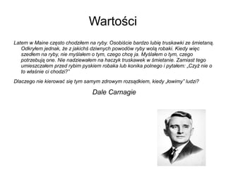 Wartości
Latem w Maine często chodziłem na ryby. Osobiście bardzo lubię truskawki ze śmietaną.
Odkryłem jednak, że z jakichś dziwnych powodów ryby wolą robaki. Kiedy więc
szedłem na ryby, nie myślałem o tym, czego chcę ja. Myślałem o tym, czego
potrzebują one. Nie nadziewałem na haczyk truskawek w śmietanie. Zamiast tego
umieszczałem przed rybim pyskiem robaka lub konika polnego i pytałem: „Czyż nie o
to właśnie ci chodzi?”
Dlaczego nie kierować się tym samym zdrowym rozsądkiem, kiedy „łowimy” ludzi?

Dale Carnagie

 