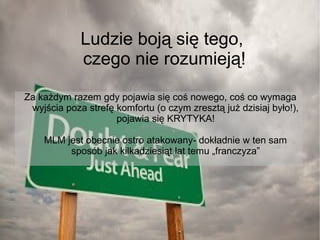 Ludzie boją się tego,
czego nie rozumieją!
Za każdym razem gdy pojawia się coś nowego, coś co wymaga
wyjścia poza strefę komfortu (o czym zresztą już dzisiaj było!),
pojawia się KRYTYKA!
MLM jest obecnie ostro atakowany- dokładnie w ten sam
sposób jak kilkadziesiąt lat temu „franczyza”

 