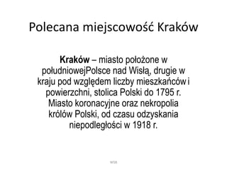 Polecana miejscowość Kraków
Kraków – miasto położone w
południowejPolsce nad Wisłą, drugie w
kraju pod względem liczby mieszkańców i
powierzchni, stolica Polski do 1795 r.
Miasto koronacyjne oraz nekropolia
królów Polski, od czasu odzyskania
niepodległości w 1918 r.
WSB
 