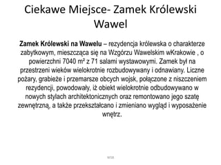 Ciekawe Miejsce- Zamek Królewski
Wawel
Zamek Królewski na Wawelu – rezydencja królewska o charakterze
zabytkowym, mieszcząca się na Wzgórzu Wawelskim wKrakowie , o
powierzchni 7040 m² z 71 salami wystawowymi. Zamek był na
przestrzeni wieków wielokrotnie rozbudowywany i odnawiany. Liczne
pożary, grabieże i przemarsze obcych wojsk, połączone z niszczeniem
rezydencji, powodowały, iż obiekt wielokrotnie odbudowywano w
nowych stylach architektonicznych oraz remontowano jego szatę
zewnętrzną, a także przekształcano i zmieniano wygląd i wyposażenie
wnętrz.
WSB
 