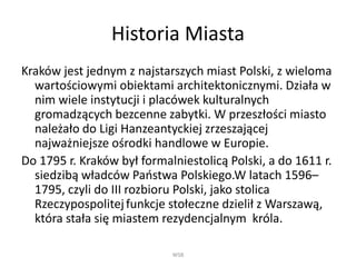 Historia Miasta
Kraków jest jednym z najstarszych miast Polski, z wieloma
wartościowymi obiektami architektonicznymi. Działa w
nim wiele instytucji i placówek kulturalnych
gromadzących bezcenne zabytki. W przeszłości miasto
należało do Ligi Hanzeantyckiej zrzeszającej
najważniejsze ośrodki handlowe w Europie.
Do 1795 r. Kraków był formalniestolicą Polski, a do 1611 r.
siedzibą władców Państwa Polskiego.W latach 1596–
1795, czyli do III rozbioru Polski, jako stolica
Rzeczypospolitejfunkcje stołeczne dzielił z Warszawą,
która stała się miastem rezydencjalnym króla.
WSB
 