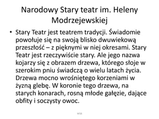 Narodowy Stary teatr im. Heleny
Modrzejewskiej
• Stary Teatr jest teatrem tradycji. Świadomie
powołuje się na swoją blisko dwuwiekową
przeszłość – z pięknymi w niej okresami. Stary
Teatr jest rzeczywiście stary. Ale jego nazwa
kojarzy się z obrazem drzewa, którego słoje w
szerokim pniu świadczą o wielu latach życia.
Drzewa mocno wrośniętego korzeniami w
żyzną glebę. W koronie tego drzewa, na
starych konarach, rosną młode gałęzie, dające
obfity i soczysty owoc.
WSB
 