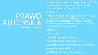 korzystanie w celach innych niż zarobkowe
                      pod warunkiem wymienienia imienia i
                      nazwiska twórcy oraz źródła
                      osobisty

   PRAWO              można sporządzić kopię egzemplarza utworu już
                      rozpowszechnionego dla własnych, nie

AUTORSKIE
   dozwolony użytek
                      zarobkowych potrzeb (za wyjątkiem utworów
                      architektonicznych, elektronicznych baz danych,
                      programów komputerowych)
                      publiczny
                      prawo cytatu
                      przywilej instytucji naukowych
                      przywilej bibliotek archiwów i szkół
                      przywilej ośrodków informacji lub dokumentacji
                      korzystanie w celu reklamy
                      korzystanie przy prezentacji sprzętu
 