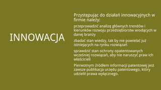 Przystępując do działań innowacyjnych w
            firmie należy:
            przeprowadzić analizę głównych trendów i
            kierunków rozwoju przedsiębiorstw wiodących w

INNOWACJA
            danej branży
            zbadać stan wiedzy, tak by nie powielać już
            istniejących na rynku rozwiązań
            sprawdzić stan ochrony opatentowanych
            wcześniej rozwiązań, aby nie naruszyć praw ich
            właścicieli
            Pierwotnym źródłem informacji patentowej jest
            zawsze publikacja urzędu patentowego, który
            udzielił prawa wyłącznego.
 