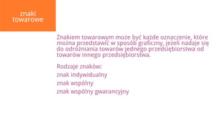 znaki
towarowe

           Znakiem towarowym może być każde oznaczenie, które
           można przedstawić w sposób graficzny, jeżeli nadaje się
           do odróżniania towarów jednego przedsiębiorstwa od
           towarów innego przedsiębiorstwa.
           Rodzaje znaków:
           znak indywidualny
           znak wspólny
           znak wspólny gwarancyjny
 