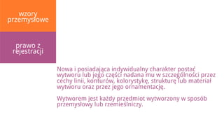 wzory
przemysłowe


  prawo z
 rejestracji

               Nowa i posiadająca indywidualny charakter postać
               wytworu lub jego części nadana mu w szczególności przez
               cechy linii, konturów, kolorystykę, strukturę lub materiał
               wytworu oraz przez jego ornamentację.
               Wytworem jest każdy przedmiot wytworzony w sposób
               przemysłowy lub rzemieślniczy.
 