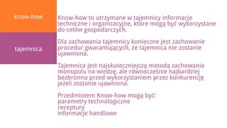 know-how    Know-how to utrzymane w tajemnicy informacje
            techniczne i organizacyjne, które mogą być wykorzystane
            do celów gospodarczych.
            Dla zachowania tajemnicy konieczne jest zachowanie
tajemnica   procedur gwarantujących, że tajemnica nie zostanie
            ujawniona.
            Tajemnica jest najskuteczniejszą metodą zachowania
            monopolu na wiedzę, ale równocześnie najbardziej
            bezbronna przed wykorzystaniem przez konkurencję
            jeżeli zostanie ujawniona.
            Przedmiotem Know-how mogą być:
            parametry technologiczne
            receptury
            informacje handlowe
 