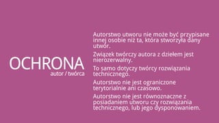 Autorstwo utworu nie może być przypisane
                    innej osobie niż ta, która stworzyła dany
                    utwór.
                    Związek twórczy autora z dziełem jest

OCHRONA
   autor / twórca
                    nierozerwalny.
                    To samo dotyczy twórcy rozwiązania
                    technicznego.
                    Autorstwo nie jest ograniczone
                    terytorialnie ani czasowo.
                    Autorstwo nie jest równoznaczne z
                    posiadaniem utworu czy rozwiązania
                    technicznego, lub jego dysponowaniem.
 
