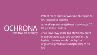 Patent może obowiązywać nie dłużej niż 20
                        lat. (uwaga! są wyjątki)
                        Autorskie prawa majątkowe obowiązują 70

OCHRONA
 czas trwania ochrony
                        lat po śmierci autora.
                        Znak towarowy może być chroniony przez
                        nieograniczony czas pod warunkiem, że
                        będzie używany, a ochrona będzie
                        regularnie przedłużana (najczęściej co 10
                        lat)
 