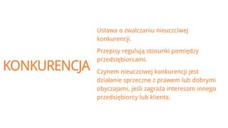 Ustawa o zwalczaniu nieuczciwej
              konkurencji.
              Przepisy regulują stosunki pomiędzy
              przedsiębiorcami.
KONKURENCJA   Czynem nieuczciwej konkurencji jest
              działanie sprzeczne z prawem lub dobrymi
              obyczajami, jeśli zagraża interesom innego
              przedsiębiorcy lub klienta.
 