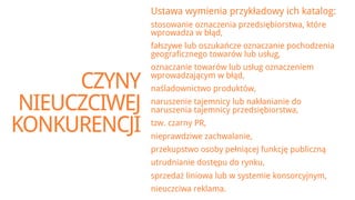 Ustawa wymienia przykładowy ich katalog:
               stosowanie oznaczenia przedsiębiorstwa, które
               wprowadza w błąd,
               fałszywe lub oszukańcze oznaczanie pochodzenia
               geograficznego towarów lub usług,
               oznaczanie towarów lub usług oznaczeniem

      CZYNY    wprowadzającym w błąd,
               naśladownictwo produktów,

 NIEUCZCIWEJ   naruszenie tajemnicy lub nakłanianie do
               naruszenia tajemnicy przedsiębiorstwa,

KONKURENCJI    tzw. czarny PR,
               nieprawdziwe zachwalanie,
               przekupstwo osoby pełniącej funkcję publiczną
               utrudnianie dostępu do rynku,
               sprzedaż liniowa lub w systemie konsorcyjnym,
               nieuczciwa reklama.
 