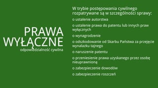 W trybie postępowania cywilnego
                             rozpatrywane są w szczególności sprawy:
                             o ustalenie autorstwa
                             o ustalenie prawa do patentu lub innych praw

   PRAWA                     wyłącznych
                             o wynagrodzenie

WYŁĄCZNE
  odpowiedzialność cywilna
                             o odszkodowanie od Skarbu Państwa za przejęcie
                             wynalazku tajnego
                             o naruszenie patentu
                             o przeniesienie prawa uzyskanego przez osobę
                             nieuprawnioną
                             o zabezpieczenie dowodów
                             o zabezpieczenie roszczeń
 