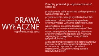 Przepisy przewidują odpowiedzialność
                           karną za:
                           przypisywanie sobie autorstwa cudzego projektu
                           wynalazczego (do 2 lat)


   PRAWA
                           przywłaszczenie cudzego wynalazku (do 2 lat)
                           świadome i celowe ujawnienie wynalazku
                           uniemożliwiające uzyskanie patentu (do 2 lat)

WYŁĄCZNE
  odpowiedzialność karna
                           wprowadzanie do obrotu towarów z
                           podrobionym znakiem towarowym (do 2 lat)
                           oznaczanie wyrobów, które nie są chronione
                           prawem wyłącznym napisami lub rysunkami
                           sugerującymi, że wyrób ochronę posiada
                           (grzywna lub areszt)
                           za świadome wprowadzenie do obrotu wyrobów,
                           które nie są chronione prawem wyłącznym, a
                           oznaczone są napisami lub rysunkami
                           sugerującymi, że wyrób ochronę posiada
                           (grzywna lub areszt)
 