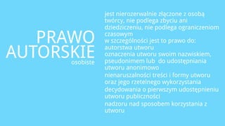 jest nierozerwalnie złączone z osobą
                 twórcy, nie podlega zbyciu ani
                 dziedziczeniu, nie podlega ograniczeniom

   PRAWO         czasowym
                 w szczególności jest to prawo do:

AUTORSKIE
      osobiste
                 autorstwa utworu
                 oznaczenia utworu swoim nazwiskiem,
                 pseudonimem lub do udostępniania
                 utworu anonimowo
                 nienaruszalności treści i formy utworu
                 oraz jego rzetelnego wykorzystania
                 decydowania o pierwszym udostępnieniu
                 utworu publiczności
                 nadzoru nad sposobem korzystania z
                 utworu
 