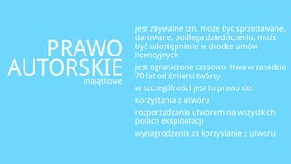jest zbywalne tzn. może być sprzedawane,
                 darowane, podlega dziedziczeniu, może

   PRAWO         być udostępniane w drodze umów
                 licencyjnych

AUTORSKIE
     majątkowe
                 jest ograniczone czasowo, trwa w zasadzie
                 70 lat od śmierci twórcy
                 w szczególności jest to prawo do:
                 korzystania z utworu
                 rozporządzania utworem na wszystkich
                 polach eksploatacji
                 wynagrodzenia za korzystanie z utworu
 
