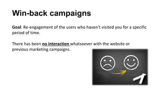 Win-back campaigns
Goal: Re-engagement of the users who haven’t visited you for a specific
period of time.
There has been no interaction whatsoever with the website or
previous marketing campaigns.
 