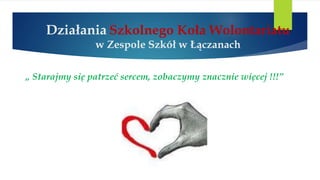 Działania Szkolnego Koła Wolontariatu
w Zespole Szkół w Łączanach
„ Starajmy się patrzeć sercem, zobaczymy znacznie więcej !!!”
 