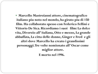 Marcello Mastroianni attore, cinematografico
italiano piu noto nel mondo, ha girato piu di 150
film. Ha collaborato spesso con Federico Fellini e
Vittorio De Sica. Ricordiamo i suoi film: La dolce
vita, Divorzio all’ italiana, Otto e mezzo, La grande
abbuffata, La citta delle donne, Ginger e Fred e gli
altri dove Marcello ha creato i grandissimi
personaggi.Tre volte nomionato all’ Oscar come
miglior attore.
E morto nel 1996.
 