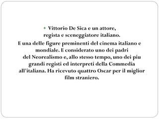  Vittorio De Sica e un attore,
regista e sceneggiatore italiano.
E una delle figure preminenti del cinema italiano e
mondiale. E considerato uno dei padri
del Neorealismo e, allo stesso tempo, uno dei piu
grandi registi ed interpreti della Commedia
all'italiana. Ha ricevuto quattro Oscar per il miglior
film straniero.
 