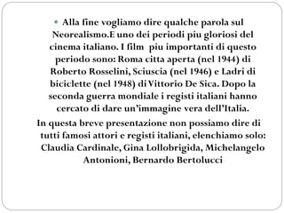  Alla fine vogliamo dire qualche parola sul
Neorealismo.E uno dei periodi piu gloriosi del
cinema italiano. I film piu importanti di questo
periodo sono: Roma citta aperta (nel 1944) di
Roberto Rosselini, Sciuscia (nel 1946) e Ladri di
biciclette (nel 1948) diVittorio De Sica. Dopo la
seconda guerra mondiale i registi italiani hanno
cercato di dare un’immagine vera dell’Italia.
In questa breve presentazione non possiamo dire di
tutti famosi attori e registi italiani, elenchiamo solo:
Claudia Cardinale, Gina Lollobrigida, Michelangelo
Antonioni, Bernardo Bertolucci
 