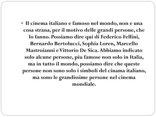  Il cinema italiano e famoso nel mondo, non e una
cosa strana, per il motivo delle grandi persone, che
lo fanno. Possiamo dire qui di Federico Fellini,
Bernardo Bertolucci, Sophia Loren, Marcello
Mastroianni eVittorio De Sica.Abbiamo indicato
solo alcune persone, piu famose non solo in Italia,
ma in tutto il mondo, possiamo dire che queste
persone non sono solo i simboli del cinama italiano,
ma sono le grandissime persone nel cinema
mondiale.
 