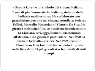  Sophia Loren e un simbolo del cinema italiano.
E una di piu famose attrici italiane, simbolo della
bellezza mediterranea. Ha collaborato con
grandissime persone nel cinema mondiale: Federco
Fellini, Marcello Mastroianni,Vittorio De Sica. Ha
girato i moltissimi film, se possiamo ricordare solo:
La Ciociara, Ieri, oggi, domani, Matrimonio
all’italiana, Una giornata particolare. Nel 1990 ha
vinto l’Oscar alla carriera. Nel 1999, secondo
l'American Film Institute ha ricevuto 21 posto
nella lista delle 25 più grandi star femminili di tutti
i tempi.
 