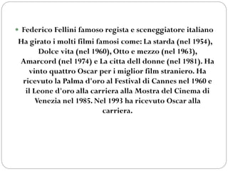  Federico Fellini famoso regista e sceneggiatore italiano
Ha girato i molti filmi famosi come: La starda (nel 1954),
Dolce vita (nel 1960), Otto e mezzo (nel 1963),
Amarcord (nel 1974) e La citta dell donne (nel 1981). Ha
vinto quattro Oscar per i miglior film straniero. Ha
ricevuto la Palma d'oro al Festival di Cannes nel 1960 e
il Leone d'oro alla carriera alla Mostra del Cinema di
Venezia nel 1985. Nel 1993 ha ricevuto Oscar alla
carriera.
 