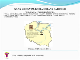 Urząd Dzielnicy Targówek m.st. Warszawy
Szlak Wodny im. Króla Stefana Batorego
WARSZAWA – ZAMEK KRÓLEWSKI:
• WisŁa - KANAŁ ERA SKI - JEZIORO ZEGRZY SKIE – NAREW – BIEBRZA - KANAŁ AUGUSTOWSKI (NIEMEN)Ż Ń Ń
• WisŁa - ZALEW WŁOCŁAWSKI - NOGAT – KANAŁ JAGIELLO SKI – ELBL G – ZALEW WI LANYŃ Ą Ś
(MORZE BAŁTYCKIE)
Wrocław, 19-21 września 2012 r.
 