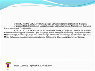 W dniu 12 kwietnia 2012 r. w Toruniu, podjęto uchwałę w sprawie zaproszenia do udziału
w pracach Rady Programowej Marszałków Województw Warmińsko-Mazurskiego, Kujawsko-
Pomorskiego oraz Pomorskiego.
W ten sposób “Szlak Wodny im. Króla Stefana Batorego” staje się najdłuższym szlakiem
turystyczno-rekreacyjnym w Polsce, gdyż obejmuje swoim zasięgiem Warszawę, rejony Województw:
Mazowieckiego, Podlaskiego, Kujawsko-Pomorskiego, Warmińsko-Mazurskiego oraz Pomorskiego, rejon
Morza Bałtyckiego z opcją rozszerzenia szlaku na Białoruś oraz Litwę, przez Niemen do Kłajpedy.
Urząd Dzielnicy Targówek m.st. Warszawy
 