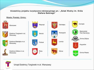 Warszawa
Dzielnica Targówek m.st.
Warszawy
Dzielnica Żoliborz m.st.
Warszawy
Nieporęt
Serock
Pułtusk
Róża
n
Ostrołęka
Nowogród
Łomża
Wizna
Uczestnicy projektu turystyczno-rekreacyjnego pn.: „Szlak Wodny im. Króla
Stefana Batorego”
Miasta, Powiaty, Gminy:
Urząd Dzielnicy Targówek m.st. Warszawy
Dzielnica Białołęka m.st.
Warszawy
Goniądz
Biebrzański
Park Narodowy
Augustów
Gmina Zbójna
Gmina Płaska
 
