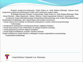 Program turystyczno-rekreacyjny “Szlak Wodny im. Króla Stefana Batorego” stanowi sumę
programów turystyczno-rekreacyjnych miast i gmin położonych wzdłuż szlaku.
W Strategii Rozwoju Produktu Turystycznego “Szlak Wodny im. Króla Stefana Batorego: Wisła
- Kanał Żerański - Zalew Zegrzyński - Narew - Biebrza - Kanał Augustowski (Niemen)” opracowanej
na zlecenie Urzędu Marszałkowskiego Województwa Mazowieckiego oraz Urzędu Marszałkowskiego
Województwa Podlaskiego, jako najważniejsze cele projektu wymieniono:
* rozwój różnych form turystyki na obszarach atrakcyjnych z punktu widzenia przyrodniczego
i kulturowego,
* powiększenie atrakcyjności inwestycyjnej obszaru objętego projektem,
* rozwój dróg wodnych oraz infrastruktury do obsługi transportu wodnego,
* rozwój gospodarczy terenów objętych projektem,
* rozwój żeglugi śródlądowej, turystyki i sportów wodnych.
Projekt umieszczony został również w strategiach rozwoju województwa mazowieckiego
i województwa podlaskiego.
Urząd Dzielnicy Targówek m.st. Warszawy
 