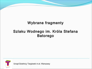 Urząd Dzielnicy Targówek m.st. Warszawy
Wybrane fragmenty
Szlaku Wodnego im. Króla Stefana
Batorego
 