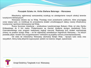 Urząd Dzielnicy Targówek m.st. Warszawy
Początek Szlaku im. Króla Stefana Batorego - Warszawa
Mieszkańcy aglomeracji warszawskiej oczekują na udostępnienie nowych atrakcji terenów
turystyczno-rekreacyjnych.
Warszawa otwiera się na Wisłę. Powstają nowe przestrzenie publiczne, które przyciągają
coraz więcej ludzi, co mobilizuje do prowadzenia działań umożliwiających dalszy rozwój infrastruktury
turystycznej i sportowo-rekreacyjnej nad Wisłą.
Rusza kluczowa inwestycja – przebudowa Lewobrzeżnego Bulwaru Wisły od stóp Zamku
Królewskiego do II linii metra. Podejmowane są również działania służące rewitalizacji Portu
Czerniakowskiego oraz program reaktywacji żeglugi rzecznej. Realizację tych działań wyprzedzają
zmiany na praskim brzegu Wisły – od lat najbardziej zaniedbanym fragmencie Warszawy – na którym
powstały plaże i ścieżki oraz przygotowywane i wdrażane są projekty ochrony przeciwpowodziowej.
Od wielu lat mieszkańcy Warszawy obchodzą Święto Wisły - łączące ludzi wody oraz
wszystkich, którzy lubią aktywnie wypoczywać: jeździć na rowerze, biegać, spacerować.
 