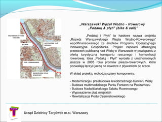 Urząd Dzielnicy Targówek m.st. Warszawy
„Warszawski Węzeł Wodno - Rowerowy
„Pedałuj & płyń” (bike & sail)”
„Pedałuj i Płyń” to hasłowa nazwa projektu
„Rozwój Warszawskiego Węzła Wodno-Rowerowego”
współfinansowanego ze środków Programu Operacyjnego
Innowacyjna Gospodarka. Projekt zapewni atrakcyjną
przestrzeń publiczną nad Wisłą w Warszawie w powiązaniu z
ofertą turystyczną transportu rzecznego i komunikacji
rowerowej. Idea „Pedałuj i Płyń” wyrosła z uruchomionych
jeszcze w 2005 roku promów pieszo-rowerowych, które
pozwalają łączyć jazdę na rowerze z pływaniem po rzece.
W skład projektu wchodzą cztery komponenty:
- Modernizacja i przebudowa lewobrzeżnego bulwaru Wisły
- Budowa multimedialnego Parku Fontann na Podzamczu
- Budowa Nadwiślańskiego Szlaku Rowerowego
- Wyposażenie plaż miejskich
- Rewitalizacja Portu Czerniakowskiego
 