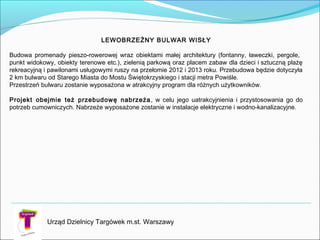 Urząd Dzielnicy Targówek m.st. Warszawy
LEWOBRZEŻNY BULWAR WISŁY
Budowa promenady pieszo-rowerowej wraz obiektami małej architektury (fontanny, ławeczki, pergole,
punkt widokowy, obiekty terenowe etc.), zielenią parkową oraz placem zabaw dla dzieci isztuczną plażę
rekreacyjną i pawilonami usługowymi ruszy na przełomie 2012 i 2013 roku. Przebudowa będzie dotyczyła
2 km bulwaru od Starego Miasta do Mostu Świętokrzyskiego i stacji metra Powiśle.
Przestrzeń bulwaru zostanie wyposażona w atrakcyjny program dla różnych użytkowników.
Projekt obejmie też przebudowę nabrzeża, w celu jego uatrakcyjnienia i przystosowania go do
potrzeb cumowniczych. Nabrzeże wyposażone zostanie w instalacje elektryczne i wodno-kanalizacyjne.
 