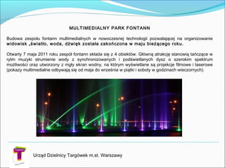 Urząd Dzielnicy Targówek m.st. Warszawy
MULTIMEDIALNY PARK FONTANN
Budowa zespołu fontann multimedialnych w nowoczesnej technologii pozwalającej na organizowanie
widowisk „światło, woda, dźwięk została zakończona w maju bieżącego roku.
Otwarty 7 maja 2011 roku zespół fontann składa się z 4 obiektów. Główną atrakcję stanowią tańczące w
rytm muzyki strumienie wody z synchronizowanych i podświetlanych dysz o szerokim spektrum
możliwości oraz utworzony z mgły ekran wodny, na którym wyświetlane są projekcje filmowe i laserowe
(pokazy multimedialne odbywają się od maja do września w piątki i soboty w godzinach wieczornych).
 
