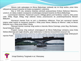 Główne rzeki wpływające do Morza Bałtyckiego nadawały się na drogi wodne, przez które
odbywał się transport towarów do krajów europejskich i odwrotnie.
Gdy w 1576 roku włodarze Gdańska odmówili posłuszeństwa Królowi Stefanowi Batoremu,
uznał on, że należy znaleźć rozwiązanie umożliwiające transport towarów do Morza Bałtyckiego
z pominięciem Gdańska. Postanowił uczynić z Elbląga główny port handlowy i wojenny, który przez
rzeki: Wisłę, Nogat, Elbląg mógł odbierać towary przeznaczone do przetransportowania Morzem
Bałtyckim.
Wyznaczył również Puck na port o charakterze militarnym. Poza tym wyznaczył również
kolejne szlaki wodne do transportu towarów z Wisły przez Narew, Biebrzę do Niemna i dalej na Morze
Bałtyckie oraz z Wisły przez Noteć i Wartę.
Planował również rozwinąć drogi wodne w kierunku Morza Czarnego, przez Bug, Muchawiec,
Kanał Królewski, Dniepr.
Program rozwoju dróg wodnych zmierzających do Morza Bałtyckiego wdrażany przez Króla
Stefana Batorego jest ciągle aktualny, gdyż realizowany w obecnej rzeczywistości przyczyni się
do rozwoju turystyki i rekreacji nie tylko wodnej oraz rozwoju gospodarczego atrakcyjnych
rejonów Polski.
Urząd Dzielnicy Targówek m.st. Warszawy
 