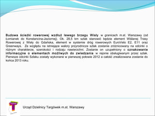 Urząd Dzielnicy Targówek m.st. Warszawy
Budowa ścieżki rowerowej wzdłuż lewego brzegu Wisły w granicach m.st. Warszawy (od
Łomianek do Konstancina-Jeziornej). Ok. 28,5 km szlak stanowić będzie element Wiślanej Trasy
Rowerowej z Wisły do Gdańska, element w systemie dróg rowerowych EuroVelo E2, E11 oraz
Greenways. Ze względu na istniejące walory przyrodnicze szlak zostanie zróżnicowany na odcinki o
różnym charakterze, szerokości i rodzaju nawierzchni. Zostanie on uzupełniony o oznakowanie
informacyjne o elementach możliwych do zwiedzania w rejonie obsługiwanym przez szlak.
Pierwsze odcinki Szlaku zostały wykonane w pierwszej połowie 2012 a całość zrealizowana zostanie do
końca 2013 roku.
 