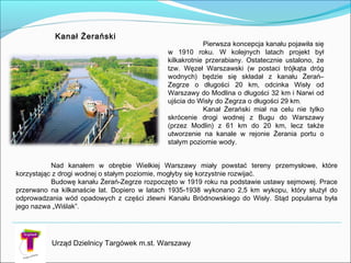 Urząd Dzielnicy Targówek m.st. Warszawy
Kanał Żerański
Pierwsza koncepcja kanału pojawiła się
w 1910 roku. W kolejnych latach projekt był
kilkakrotnie przerabiany. Ostatecznie ustalono, że
tzw. Węzeł Warszawski (w postaci trójkąta dróg
wodnych) będzie się składał z kanału Żerań–
Zegrze o długości 20 km, odcinka Wisły od
Warszawy do Modlina o długości 32 km i Narwi od
ujścia do Wisły do Zegrza o długości 29 km.
Kanał Żerański miał na celu nie tylko
skrócenie drogi wodnej z Bugu do Warszawy
(przez Modlin) z 61 km do 20 km, lecz także
utworzenie na kanale w rejonie Żerania portu o
stałym poziomie wody.
Nad kanałem w obrębie Wielkiej Warszawy miały powstać tereny przemysłowe, które
korzystając z drogi wodnej o stałym poziomie, mogłyby się korzystnie rozwijać.
Budowę kanału Żerań-Zegrze rozpoczęto w 1919 roku na podstawie ustawy sejmowej. Prace
przerwano na kilkanaście lat. Dopiero w latach 1935-1938 wykonano 2,5 km wykopu, który służył do
odprowadzania wód opadowych z części zlewni Kanału Bródnowskiego do Wisły. Stąd popularna była
jego nazwa „Wiślak”.
 